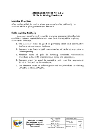 CBLMs on Trainers
Methodology Level I
Conduct Competency
Assessment
Date Developed:
July 2010
Date Revised:
March 2012
Document No.:
Issued by:
NTTA
Page
129
of
135
Developed by:
ALFONSO P. FRANCISCO
Revision No. 1
Information Sheet No.1.6-2
Skills in Giving Feedback
Learning Objective:
After reading this information sheet, you must be able to identify the
assessor skills in giving assessment feedback.
Skills in giving feedback
Assessors must be well versed in providing assessment feedback to
candidate. In order to do this he must have the following skills in giving
assessment feedback.
1. The assessor must be good in providing clear and constructive
feedback on assessment decision.
2. Assessor must have a good understanding of exploring any gaps in
the competency.
3. Assessor must be good in advising candidate reassessment
procedure in line with organizational policy and procedures.
4. Assessor must be good in recording and reporting assessment
decision disputed by the candidate.
5. The assessor must be knowledgeable on the procedure in claiming
COC/NC at TESDA PO/DO.
 