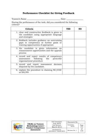 CBLMs on Trainers
Methodology Level I
Conduct Competency
Assessment
Date Developed:
July 2010
Date Revised:
March 2012
Document No.:
Issued by:
NTTA
Page
131
of
135
Developed by:
ALFONSO P. FRANCISCO
Revision No. 1
Performance Checklist for Giving Feedback
Trainee’s Name __________________________________ Date: _________________
During the performance of the task, did you considered the following
criteria?
Criteria YES NO
1. clear and constructive feedback is given to
the candidate using appropriate language
and strategies
2. feedback includes guidance on overcoming
gaps in competency or further goals or
training opportunities if appropriate
3. the candidate is given information on
reassessment opportunities and the appeals
process
4. record and report results of competency
assessment following the prescribe
organizational procedure
5. record and report assessment decision
disputed by the candidate.
6. explain the procedure in claiming NC/COC
at DO/PO
 