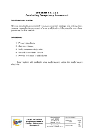 CBLMs on Trainers
Methodology Level I
Conduct Competency
Assessment
Date Developed:
July 2010
Date Revised:
March 2012
Document No.:
Issued by:
NTTA
Page
132
of
135
Developed by:
ALFONSO P. FRANCISCO
Revision No. 1
Job Sheet No. 1.1-1
Conducting Competency Assessment
Given a candidate, assessment venue, assessment package and writing tools
you are to conduct assessment of your qualification, following the procedure
presented in this module.
1. Prepare candidate
2. Gather evidence
3. Make assessment decision
4. Record assessment results
5. Provide feedback to candidates
Your trainer will evaluate your performance using the performance
checklist.
Performance Criteria:
Procedure:
 