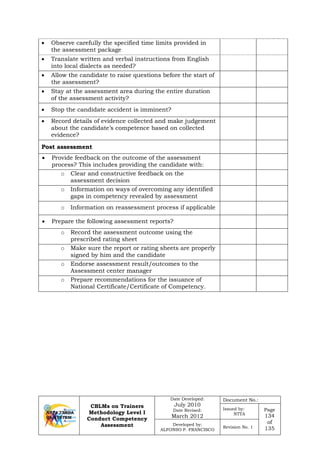 CBLMs on Trainers
Methodology Level I
Conduct Competency
Assessment
Date Developed:
July 2010
Date Revised:
March 2012
Document No.:
Issued by:
NTTA
Page
134
of
135
Developed by:
ALFONSO P. FRANCISCO
Revision No. 1
• Observe carefully the specified time limits provided in
the assessment package
• Translate written and verbal instructions from English
into local dialects as needed?
• Allow the candidate to raise questions before the start of
the assessment?
• Stay at the assessment area during the entire duration
of the assessment activity?
• Stop the candidate accident is imminent?
• Record details of evidence collected and make judgement
about the candidate’s competence based on collected
evidence?
Post assessment
• Provide feedback on the outcome of the assessment
process? This includes providing the candidate with:
o Clear and constructive feedback on the
assessment decision
o Information on ways of overcoming any identified
gaps in competency revealed by assessment
o Information on reassessment process if applicable
• Prepare the following assessment reports?
o Record the assessment outcome using the
prescribed rating sheet
o Make sure the report or rating sheets are properly
signed by him and the candidate
o Endorse assessment result/outcomes to the
Assessment center manager
o Prepare recommendations for the issuance of
National Certificate/Certificate of Competency.
 