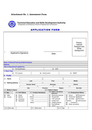 Attachment No. 1. Assessment Form
Technical Education and Skills Development Authority
Pangasiwaan sa Edukasyong Teknikal at Pagpapaunlad ng Kasanayan
AA PP PP LL II CC AA TT II OO NN FF OO RR MM
v
Name of School/Training Center/Company:
Address
Title of Assessment applied for:
 Full Qualification  COC
1. Client Type
 TVET graduate  Industry worker  SCEP
2. Profile
2.1. Name:
Last First Middle
2.2. Mailing Address:
Number, Street Barangay District
City Province Region Zip Code
2.3. Mother’s Name 2.4. Father’s Name
2.5. Sex 2.6. Civil Status 2.7. Contact Number(s)
2.8. Highest Educational
Attainment
2.9. Employment Status
 Male  Single Tel:  Elementary graduate  Casual  Probationary
 Female  Married Cellular:  HS graduate  Contractual  Regular
 Window/er e-mail :  TVET graduate  Job Order  Permanent
 Separated Fax::  College level If Student  Self-employed
Others:  College graduate  Trainee/OJT
 Post graduate  Others, pls specify
 Others: ___________
2.10. Birth date: 2.11. Birth place: 2.12. Age:
DateApplicant’s Signature
Picture,
colored
Passport size
White
background
 