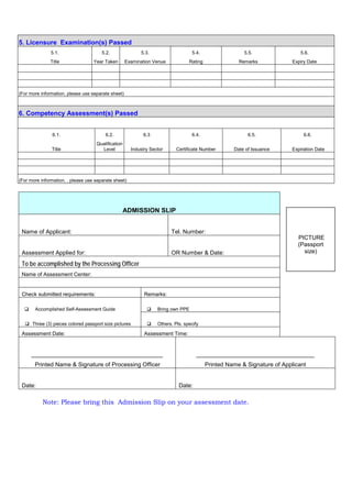 ADMISSION SLIP
Name of Applicant: Tel. Number:
Assessment Applied for: OR Number & Date:
To be accomplished by the Processing Officer
Name of Assessment Center:
Check submitted requirements: Remarks:
 Accomplished Self-Assessment Guide  Bring own PPE
 Three (3) pieces colored passport size pictures  Others. Pls. specify
Assessment Date: Assessment Time:
________________________________________
Printed Name & Signature of Processing Officer
____________________________________
Printed Name & Signature of Applicant
Date: Date:
Note: Please bring this Admission Slip on your assessment date.
5. Licensure Examination(s) Passed
5.1. 5.2. 5.3. 5.4. 5.5. 5.6.
Title Year Taken Examination Venue Rating Remarks Expiry Date
(For more information, please use separate sheet)
6. Competency Assessment(s) Passed
6.1. 6.2. 6.3 6.4. 6.5. 6.6.
Title
Qualification
Level Industry Sector Certificate Number Date of Issuance Expiration Date
(For more information, , please use separate sheet)
PICTURE
(Passport
size)
 
