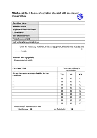 Attachment No. 4: Sample observation checklist with questioning
DEMONSTRATION
Candidate name:
Assessor name:
Project-Based Assessment:
Qualification:
Date of assessment:
Time of assessment:
Instructions for demonstration
Given the necessary materials, tools and equipment, the candidate must be able
--------------------------------------------------------------------------------------------------------------in
______ hours.
Materials and equipment
(Please refer to the CS)
OBSERVATION  to show if evidence is
demonstrated
During the demonstration of skills, did the
candidate:
Yes No N/A
•   
•   
•   
•   
•   
•   
•   
•   
•   
The candidate’s demonstration was:
Satisfactory  Not Satisfactory 
 