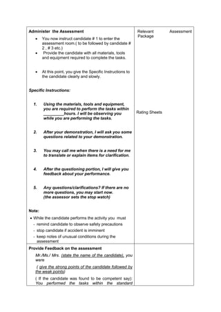 Administer the Assessment
• You now instruct candidate # 1 to enter the
assessment room.( to be followed by candidate #
2 , # 3 etc.)
• Provide the candidate with all materials, tools
and equipment required to complete the tasks.
• At this point, you give the Specific Instructions to
the candidate clearly and slowly.
Specific Instructions:
1. Using the materials, tools and equipment,
you are required to perform the tasks within
_________hours. I will be observing you
while you are performing the tasks.
2. After your demonstration, I will ask you some
questions related to your demonstration.
3. You may call me when there is a need for me
to translate or explain items for clarification.
4. After the questioning portion, I will give you
feedback about your performance.
5. Any questions/clarifications? If there are no
more questions, you may start now.
(the assessor sets the stop watch)
Note:
• While the candidate performs the activity you must
- remind candidate to observe safety precautions
- stop candidate if accident is imminent
- keep notes of unusual conditions during the
assessment
Relevant Assessment
Package
Rating Sheets
Provide Feedback on the assessment
Mr./Ms./ Mrs. (state the name of the candidate), you
were
( give the strong points of the candidate followed by
the weak points)
( If the candidate was found to be competent say):
You performed the tasks within the standard
 
