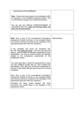 requirements of the Qualification.
Note: Present the rating sheets to the candidate to affix
his signature on the candidate’s signature portion. This
is a proof that he accepts your assessment decision.
You can get your National Certificate/Certificate of
Competency from the ( state the Provincial Office, the
date ,and the focal person)
Note: Give a copy of the accomplished Competency
Assessment Results Summary to the candidate (Make
sure that the document is signed by the candidate in the
appropriate space then affix your signature.)
If the candidate was found not competent say:
Mr / Ms / Mrs.(state the name) I am sorry you were not
able to perform within the standard requirements of the
Qualification. You have to review/ practice the activities
related to the competency requirements of the
Qualification further.
You come back after a month for reassessment or when
you feel confident enough that you have acquired the
competence. Don’t worry you will only be reassessed on
the part of the activity that you were found to be not yet
competent.
Note: Give a copy of the accomplished Competency
Assessment Results Summary to the candidate (Make
sure that the document is signed by the candidate in the
appropriate space then affix your signature.)
Complete the rating sheets together with other
documents and submit these to the Manager of the
assessment center.
Rating Sheets
 