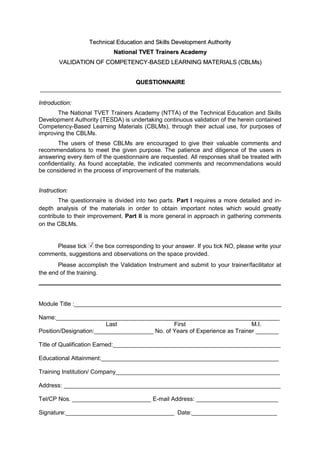 TTeecchhnniiccaall EEdduuccaattiioonn aanndd SSkkiillllss DDeevveellooppmmeenntt AAuutthhoorriittyy
NNaattiioonnaall TTVVEETT TTrraaiinneerrss AAccaaddeemmyy
VVAALLIIDDAATTIIOONN OOFF CCOOMMPPEETTEENNCCYY--BBAASSEEDD LLEEAARRNNIINNGG MMAATTEERRIIAALLSS ((CCBBLLMMss))
QQUUEESSTTIIOONNNNAAIIRREE
Introduction:
The National TVET Trainers Academy (NTTA) of the Technical Education and Skills
Development Authority (TESDA) is undertaking continuous validation of the herein contained
Competency-Based Learning Materials (CBLMs), through their actual use, for purposes of
improving the CBLMs.
The users of these CBLMs are encouraged to give their valuable comments and
recommendations to meet the given purpose. The patience and diligence of the users in
answering every item of the questionnaire are requested. All responses shall be treated with
confidentiality. As found acceptable, the indicated comments and recommendations would
be considered in the process of improvement of the materials.
Instruction:
The questionnaire is divided into two parts. Part I requires a more detailed and in-
depth analysis of the materials in order to obtain important notes which would greatly
contribute to their improvement. Part II is more general in approach in gathering comments
on the CBLMs.
Please tick the box corresponding to your answer. If you tick NO, please write your
comments, suggestions and observations on the space provided.
Please accomplish the Validation Instrument and submit to your trainer/facilitator at
the end of the training.
Module Title :_______________________________________________________________
Name:____________________________________________________________________
Last First M.I.
Position/Designation:__________________ No. of Years of Experience as Trainer _______
Title of Qualification Earned:___________________________________________________
Educational Attainment:______________________________________________________
Training Institution/ Company__________________________________________________
Address: __________________________________________________________________
Tel/CP Nos. ________________________ E-mail Address: _________________________
Signature:_________________________________ Date:__________________________
 