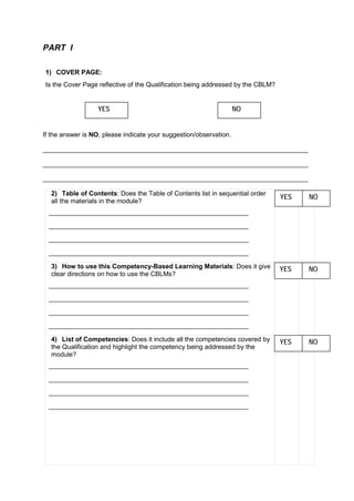 PART I
1) COVER PAGE:
Is the Cover Page reflective of the Qualification being addressed by the CBLM?
If the answer is NO, please indicate your suggestion/observation.
_________________________________________________________________________
_________________________________________________________________________
_________________________________________________________________________
2) Table of Contents: Does the Table of Contents list in sequential order
all the materials in the module?
_______________________________________________________
_______________________________________________________
_______________________________________________________
_______________________________________________________
3) How to use this Competency-Based Learning Materials: Does it give
clear directions on how to use the CBLMs?
_______________________________________________________
_______________________________________________________
_______________________________________________________
_______________________________________________________
4) List of Competencies: Does it include all the competencies covered by
the Qualification and highlight the competency being addressed by the
module?
_______________________________________________________
_______________________________________________________
_______________________________________________________
_______________________________________________________
YES NO
YES NO
YES NO
YES NO
 