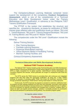 The Competency-Based Learning Materials contained herein
support the development of the competency Conduct Competency
Assessment, which is one of the competencies of a Technical
Education and Skills Development trainer under the Trainers
Methodology Level I Qualification, in reference to the Philippine TVET
Trainers Qualification Framework.
The PTTQF is the system that establishes the structure and
specifies the competency standards, as bases for certification of TESD
trainers given different roles and qualification levels as follows: TM Level
I: Trainer/Assessor; TM Level II: Training Designer/Developer; TM Level
III: Training Mentor; and TM Level IV: Master Trainer.
The competencies under the TM Level I Qualification include the
following:
Deliver Training Session
• Plan Training Sessions;
• Facilitate Learning Sessions;
• Supervise Work-Based Learning;
• Utilize Electronic Media in Facilitating Training;
• Maintain Training Facilities; and
Conduct Competency Assessment.
Technical Education and Skills Development Authority
National TVET Trainers Academy
The National TVET Trainers Academy of the Technical Education and Skills Development
Authority leads in training and development of TESD trainers aligned to industry requirements. The
NTTA is highly recognized for its global expertise, state-of-the-art training technologies and
innovative programs and services, whose graduates are sought for employment both local and
overseas.
The NTTA serves the TESD trainers by providing them with continuous and integrated
programs that help them attain the appropriate qualification. By doing this, it helps TESDA
achieves its purpose of providing quality TESD; and drives the Authority’s economic model
through proactively responding to TESD trainers’ training needs based on industry demands.
Continuously, the NTTA improves its programs to exceed its customers’ satisfaction level.
Its programs are also explicitly designed such that other than graduates, secondary output training
materials are produced resulting to savings tantamount to materials development cost. In addition,
the NTTA empowers its regional counterparts and manages them to produce “multiplier effect” to
extend its reach and expand service coverage. Likewise, it constantly provides its counterparts
with technical assistance to standardize training delivery, thus ascertain program quality.
For inquiries, please contact:
The Director, NTTA
Telefax No. (02)655-6577/Tel. No. (02) 655-7065
nttatesda@yahoo.com
 