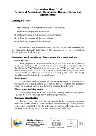 CBLMs on Trainers
Methodology Level I
Conduct Competency
Assessment
Date Developed:
July 2010
Date Revised:
March 2012
Document No.:
Issued by:
NTTA
Page
10 of
135Developed by:
ALFONSO P. FRANCISCO
Revision No. 1
Information Sheet 1.1-2
Purpose of Assessment, Orientation, Documentation and
Appointment
Learning Objective:
After reading this information you must be able to:
1. explain the purpose of assessment.
2. explain the purpose of assessment orientation
3. explain the purpose of documentation
4. explain the purpose of appointment
The purpose of the assessment must be clear to both the assessor and
the candidate. Properly determine if the assessment is for certification,
licensing, OH&S or skills audit.
Assessment maybe carried out for a number of purposes such as:
Qualification
One purpose of the assessment is to officially identify a persons
level of qualification. The qualifications correspond to a specific levels in
the Philippine TVET Qualifications Framework (PTQF). An individual can
be assessed against competency standards, to identify if they meet all the
requirements and thus be issued with a formal qualification. The PTQF
uses National Certificate for a qualification.
Recruitment
Assessment maybe carried out in order to recruit a person for a
particular job or job position. The criteria for the position are generally
stated as selection criteria and form the basis of the interview.
Education or training needs
Assessment can be a tool to identify training needs of employees.
This can be a tool to design relevant training programs.
Employee classification
Industry may use competency standards for employees to move
from one level to another. Subsequent to assessment against the relevant
competency standard it can be determined whether individuals have the
required competency for a corresponding level of performance.
 