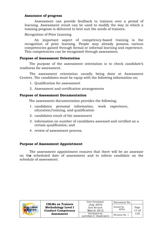 CBLMs on Trainers
Methodology Level I
Conduct Competency
Assessment
Date Developed:
July 2010
Date Revised:
March 2012
Document No.:
Issued by:
NTTA
Page
11 of
135Developed by:
ALFONSO P. FRANCISCO
Revision No. 1
Assurance of progress
Assessment can provide feedback to trainees over a period of
learning. Assessment result can be used to modify the way in which a
training program is delivered to best suit the needs of trainees.
Recognition of Prior Learning
An important aspect of competency-based training is the
recognition of prior learning. People may already possess various
competencies gained through formal or informal learning and experience.
This competencies can be recognized through assessment.
Purpose of Assessment Orientation
The purpose of the assessment orientation is to check candidate’s
readiness for assessment.
The assessment orientation usually being done at Assessment
Centers. The candidates must be equip with the following information on;
1. Qualification for assessment
2. Assessment and certification arrangements
Purpose of Assessment Documentation
The assessment documentation provides the following;
1. candidates personal information, work experience,
education/training, and qualification
2. candidates result of the assessment
3. information on number of candidates assessed and certified on a
certain qualification; and
4. review of assessment process.
Purpose of Assessment Appointment
The assessment appointment ensures that there will be an assessor
on the scheduled date of assessment and to inform candidate on the
schedule of assessment.
 