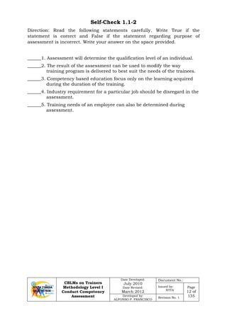 CBLMs on Trainers
Methodology Level I
Conduct Competency
Assessment
Date Developed:
July 2010
Date Revised:
March 2012
Document No.:
Issued by:
NTTA
Page
12 of
135Developed by:
ALFONSO P. FRANCISCO
Revision No. 1
Self-Check 1.1-2
Direction: Read the following statements carefully. Write True if the
statement is correct and False if the statement regarding purpose of
assessment is incorrect. Write your answer on the space provided.
______1. Assessment will determine the qualification level of an individual.
______2. The result of the assessment can be used to modify the way
training program is delivered to best suit the needs of the trainees.
______3. Competency based education focus only on the learning acquired
during the duration of the training.
______4. Industry requirement for a particular job should be disregard in the
assessment.
______5. Training needs of an employee can also be determined during
assessment.
 