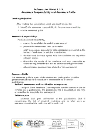 CBLMs on Trainers
Methodology Level I
Conduct Competency
Assessment
Date Developed:
July 2010
Date Revised:
March 2012
Document No.:
Issued by:
NTTA
Page
14 of
135Developed by:
ALFONSO P. FRANCISCO
Revision No. 1
Information Sheet 1.1-3
Assessors Responsibility and Assessors Guide
After reading this information sheet, you must be able to;
1. identify the assessors responsibility in the assessment activity.
2. explain assessors guide
Assessors Responsibility
Plan an assessment activity,
• ensure the candidate is ready for assessment
• prepare the assessment tools or materials
• ratify assessment procedures with appropriate personnel in the
industry/workplace or training organization
• the time and place for agreed with the candidate and any other
relevant parties
• determine the needs of the candidate and any reasonable or
allowable adjustments that has to be made during assessment
• all appropriate personnel are advised of the assessment.
The assessors guide is a part of the assessment package that provides
general instructions on the conduct of assessment for a specific
qualification.
National assessment and certification arrangement
This part of the Assessors Guide explains how the candidate can be
certified on a qualification, the prerequisite for a qualification and who
are qualified to undertake the assessment
Evidence plan
Evidence plan gives information of the qualification, unit of
competency, the list of required evidences and in what ways or
assessment method the evidences will be collected.
Learning Objective:
Assessors Guide
 