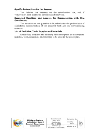 CBLMs on Trainers
Methodology Level I
Conduct Competency
Assessment
Date Developed:
July 2010
Date Revised:
March 2012
Document No.:
Issued by:
NTTA
Page
15 of
135Developed by:
ALFONSO P. FRANCISCO
Revision No. 1
Specific Instructions for the Assessor
This informs the assessor on the qualification title, unit if
competency, time allotment, condition and feedback.
Suggested Questions and Answers for Demonstration with Oral
Questioning
This enumerates the question to be asked after the performance of
candidates demonstration of the required task and its corresponding
answers.
List of Facilities, Tools, Supplies and Materials
Specifically identifies the quantity and description of the required
facilities, tools, equipment and supplies to be used in the assessmnt.
 
