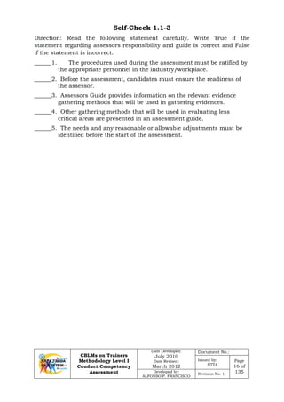 CBLMs on Trainers
Methodology Level I
Conduct Competency
Assessment
Date Developed:
July 2010
Date Revised:
March 2012
Document No.:
Issued by:
NTTA
Page
16 of
135Developed by:
ALFONSO P. FRANCISCO
Revision No. 1
Self-Check 1.1-3
Direction: Read the following statement carefully. Write True if the
statement regarding assessors responsibility and guide is correct and False
if the statement is incorrect.
______1. The procedures used during the assessment must be ratified by
the appropriate personnel in the industry/workplace.
______2. Before the assessment, candidates must ensure the readiness of
the assessor.
______3. Assessors Guide provides information on the relevant evidence
gathering methods that will be used in gathering evidences.
______4. Other gathering methods that will be used in evaluating less
critical areas are presented in an assessment guide.
______5. The needs and any reasonable or allowable adjustments must be
identified before the start of the assessment.
 
