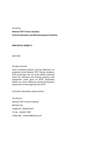 Printed by:
National TVET Trainers Academy
Technical Education and Skills Development Authority
ISBN 978-971-95388-3-7-0
April 2012
All rights reserved
These Competency-Based Learning Materials are
properties of the National TVET Trainers Academy.
NTTA encourages the use of the CBLMs contained
herein for education and training purposes with
appropriate credit given to NTTA. Duplication
and/or use of the CBLMs for commercial purposes
require prior written approval from NTTA
For further information, please contact
The Director
National TVET Trainers Academy
Marikina City
Telefax No.: (02)655-6577
Tel. No. : (02)655-7065
e-Mail Add. : nttatesda@yahoo.com
 