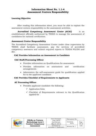 CBLMs on Trainers
Methodology Level I
Conduct Competency
Assessment
Date Developed:
July 2010
Date Revised:
March 2012
Document No.:
Issued by:
NTTA
Page
18 of
135Developed by:
ALFONSO P. FRANCISCO
Revision No. 1
Information Sheet No. 1.1-4
Assessment Centers Responsibility
After reading this information sheet, you must be able to explain the
assessment centers responsibility in the assessment activities.
Accredited Competency Assessment Center (ACAC) is an
establishment officially authorized by TESDA to manage the assessment of
candidates for national certification.
Assessment Center Responsibility
The Accredited Competency Assessment Center under close supervision by
TESDA shall facilitate assessment, pay the services of accredited
competency assessors and submit required reports to TESDA PO/DO and
RO.
CAC Provides Information on Assessment to Candidate
CAC Staff/Processing Officer
• Provides information on Qualifications for assessment
• Provides information on assessment and certification
arrangements
• Administers the self-assessment guide for qualification applied
for to the applicant-candidate
CAC Provides Checklist of Requirements to Applicants
AC Processing Officer
• Provides applicant-candidate the following:
 Application form
 Checklist of Requirements relevant to the Qualification
applied for
Learning Objective
 