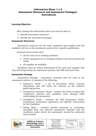 CBLMs on Trainers
Methodology Level I
Conduct Competency
Assessment
Date Developed:
July 2010
Date Revised:
March 2012
Document No.:
Issued by:
NTTA
Page
23 of
135Developed by:
ALFONSO P. FRANCISCO
Revision No. 1
Information Sheet 1.1-5
Assessment Resources and Assessment Packages/
Instruments
After reading this information sheet you must be able to:
1. identify assessment resources
2. identify the assessment packages
Assessment Resources
Assessment resources are the tools, equipment and supplies that the
candidate will use in the assessment process for a specific qualification.
Assessors must ensure that;
• all the tools are in working condition.
• all the equipment are in working condition and has provision for
safety.
• all supplies are available
Candidate must be inform beforehand of the tools and supplies that
they will bring during the assessment process, like PPE and hand tools.
Assessment Package
Assessment Package - assessment materials that are used in the
assessment process. It consists of the following;
• Assessor's Guide - a set of documents which contains
information that will assist the assessor in the evidence
gathering process.
• Competency Assessor's Script - outlines the series of steps that
competency assessor and candidate move through while
undertaking the assessment.
• Candidate's Guide - contains the Self Assessment Guide,
Competency Assessment Agreement and Specific Instructions
for the Candidate.
• Rating Sheet - contains specific questions or activity(ies)
developed from the selected assessment methods and the
conditions under which the assessment should be conducted
and recorded.
Learning Objective:
 
