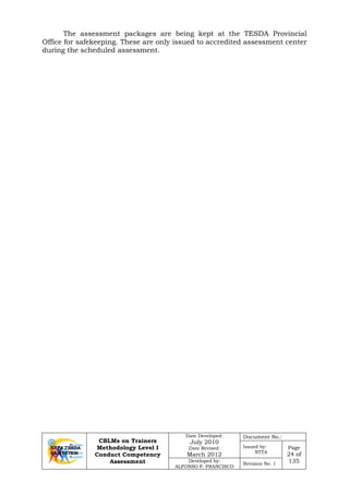 CBLMs on Trainers
Methodology Level I
Conduct Competency
Assessment
Date Developed:
July 2010
Date Revised:
March 2012
Document No.:
Issued by:
NTTA
Page
24 of
135Developed by:
ALFONSO P. FRANCISCO
Revision No. 1
The assessment packages are being kept at the TESDA Provincial
Office for safekeeping. These are only issued to accredited assessment center
during the scheduled assessment.
 