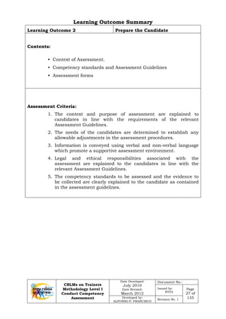 CBLMs on Trainers
Methodology Level I
Conduct Competency
Assessment
Date Developed:
July 2010
Date Revised:
March 2012
Document No.:
Issued by:
NTTA
Page
27 of
135Developed by:
ALFONSO P. FRANCISCO
Revision No. 1
Learning Outcome Summary
Learning Outcome 2 Prepare the Candidate
Contents:
• Context of Assessment.
• Competency standards and Assessment Guidelines
• Assessment forms
Assessment Criteria:
1. The context and purpose of assessment are explained to
candidates in line with the requirements of the relevant
Assessment Guidelines.
2. The needs of the candidates are determined to establish any
allowable adjustments in the assessment procedures.
3. Information is conveyed using verbal and non-verbal language
which promote a supportive assessment environment.
4. Legal and ethical responsibilities associated with the
assessment are explained to the candidates in line with the
relevant Assessment Guidelines.
5. The competency standards to be assessed and the evidence to
be collected are clearly explained to the candidate as contained
in the assessment guidelines.
 