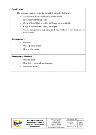 CBLMs on Trainers
Methodology Level I
Conduct Competency
Assessment
Date Developed:
July 2010
Date Revised:
March 2012
Document No.:
Issued by:
NTTA
Page
28 of
135Developed by:
ALFONSO P. FRANCISCO
Revision No. 1
Conditions
The student/trainee must be provided with the following:
• Assessment forms and application forms
• Evidence Gathering Tools
• Copy of Candidate's guide, Self-Assessment Guide
• Copy of Assessment tools/packages
• Tools, equipment, supplies and materials for the conduct of
assessment
Methodology
• Lecture
• Video presentation
• Group discussion
Assessment Method
• Written Test
• Oral Interview and questioning
• Demonstration
 