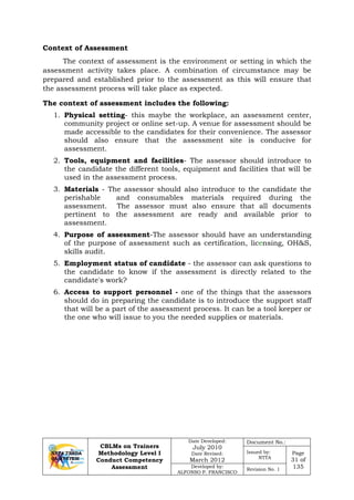 CBLMs on Trainers
Methodology Level I
Conduct Competency
Assessment
Date Developed:
July 2010
Date Revised:
March 2012
Document No.:
Issued by:
NTTA
Page
31 of
135Developed by:
ALFONSO P. FRANCISCO
Revision No. 1
The context of assessment is the environment or setting in which the
assessment activity takes place. A combination of circumstance may be
prepared and established prior to the assessment as this will ensure that
the assessment process will take place as expected.
1. Physical setting- this maybe the workplace, an assessment center,
community project or online set-up. A venue for assessment should be
made accessible to the candidates for their convenience. The assessor
should also ensure that the assessment site is conducive for
assessment.
2. Tools, equipment and facilities- The assessor should introduce to
the candidate the different tools, equipment and facilities that will be
used in the assessment process.
3. Materials - The assessor should also introduce to the candidate the
perishable and consumables materials required during the
assessment. The assessor must also ensure that all documents
pertinent to the assessment are ready and available prior to
assessment.
4. Purpose of assessment-The assessor should have an understanding
of the purpose of assessment such as certification, licensing, OH&S,
skills audit.
5. Employment status of candidate - the assessor can ask questions to
the candidate to know if the assessment is directly related to the
candidate's work?
6. Access to support personnel - one of the things that the assessors
should do in preparing the candidate is to introduce the support staff
that will be a part of the assessment process. It can be a tool keeper or
the one who will issue to you the needed supplies or materials.
Context of Assessment
The context of assessment includes the following:
 