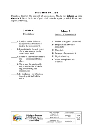 CBLMs on Trainers
Methodology Level I
Conduct Competency
Assessment
Date Developed:
July 2010
Date Revised:
March 2012
Document No.:
Issued by:
NTTA
Page
32 of
135
Developed by:
ALFONSO P. FRANCISCO
Revision No. 1
Self-Check No. 1.2-1
Direction: Identify the context of assessment. Match the Column A with
Column B. Write the letter of your choice on the space provided. Please use
capita] letter only.
Column A
Description
Column B
Context of Assessment
______1. It refers to the different
equipment and tools use
during the assessment.
______2. It pertains to the relevance
of the assessment to the
candidate's work.
______3. Refers to the venue wherein
the assessment takes
place.
______4. These are the perishable
and consumable material
required during the
assessment.
______5. It includes certification,
licensing. OH&S, skills
audit.
A. Access to support personnel
B. Employment status of
candidate
C. Materials
D. Purpose of assessment
E. Physical setting
F. Tools, Equipment and
facilities
 