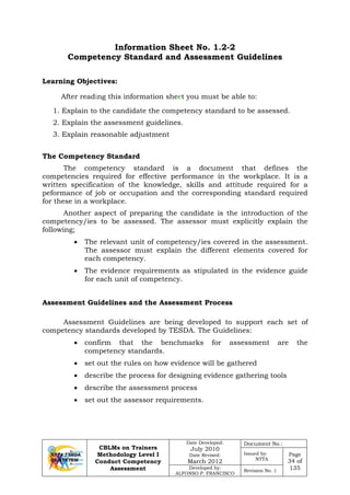 CBLMs on Trainers
Methodology Level I
Conduct Competency
Assessment
Date Developed:
July 2010
Date Revised:
March 2012
Document No.:
Issued by:
NTTA
Page
34 of
135Developed by:
ALFONSO P. FRANCISCO
Revision No. 1
Information Sheet No. 1.2-2
Competency Standard and Assessment Guidelines
Learning Objectives:
After reading this information sheet you must be able to:
1. Explain to the candidate the competency standard to be assessed.
2. Explain the assessment guidelines.
3. Explain reasonable adjustment
The Competency Standard
The competency standard is a document that defines the
competencies required for effective performance in the workplace. It is a
written specification of the knowledge, skills and attitude required for a
peformance of job or occupation and the corresponding standard required
for these in a workplace.
Another aspect of preparing the candidate is the introduction of the
competency/ies to be assessed. The assessor must explicitly explain the
following;
• The relevant unit of competency/ies covered in the assessment.
The assessor must explain the different elements covered for
each competency.
• The evidence requirements as stipulated in the evidence guide
for each unit of competency.
Assessment Guidelines and the Assessment Process
Assessment Guidelines are being developed to support each set of
competency standards developed by TESDA. The Guidelines:
• confirm that the benchmarks for assessment are the
competency standards.
• set out the rules on how evidence will be gathered
• describe the process for designing evidence gathering tools
• describe the assessment process
• set out the assessor requirements.
 