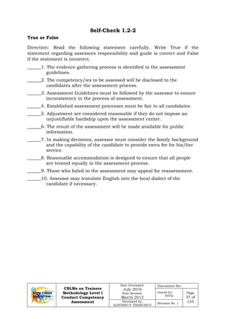 CBLMs on Trainers
Methodology Level I
Conduct Competency
Assessment
Date Developed:
July 2010
Date Revised:
March 2012
Document No.:
Issued by:
NTTA
Page
37 of
135Developed by:
ALFONSO P. FRANCISCO
Revision No. 1
Self-Check 1.2-2
Direction: Read the following statement carefully. Write True if the
statement regarding assessors responsibility and guide is correct and False
if the statement is incorrect.
______1. The evidence gathering process is identified in the assessment
guidelines.
______2. The competency/ies to be assessed will be disclosed to the
candidates after the assessment process.
______3. Assessment Guidelines must be followed by the assessor to ensure
inconsistency in the process of assessment.
______4. Established assessment processes must be fair to all candidates.
______5. Adjustment are considered reasonable if they do not impose an
unjustifiable hardship upon the assessment center.
______6. The result of the assessment will be made available for public
information.
______7. In making decisions, assessor must consider the family background
and the capability of the candidate to provide extra fee for his/her
service.
______8. Reasonable accommodation is designed to ensure that all people
are treated equally in the assessment process.
______9. Those who failed in the assessment may appeal for reassessment.
______10. Assessor may translate English into the local dialect of the
candidate if necessary.
True or False
 