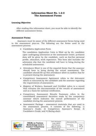 CBLMs on Trainers
Methodology Level I
Conduct Competency
Assessment
Date Developed:
July 2010
Date Revised:
March 2012
Document No.:
Issued by:
NTTA
Page
39 of
135Developed by:
ALFONSO P. FRANCISCO
Revision No. 1
Information Sheet No. 1.2-3
The Assessment Forms
Learning Objective
After reading this information sheet, you must be able to identify the
different assessment forms.
Assessment Forms
Assessors must be aware of the different assessment forms being used
in the assessment process. The following are the forms used in the
assessment process;
• Candidates Application Form
The candidates Application Form is filled up by the candidate
upon undergoing orientation at the assessment center, pertinent
data will be given by the candidate, such as his/her personal
profile, education, work experience. This form also includes the
admission slip that the candidate will have to bring during the
scheduled assessment.
• Attendance Sheet is one of the required forms that the assessor
should have to bring during the actual assessment. The
candidate should fill up this attendance sheet to confirm that he
is present during the assessment.
• Competency Assessment Agreement refers to the document
which is concurred by the candidate and the assessor regarding
the requirements of assessment.
• Registry of Workers Assessed and Certified refers to a record
that contains the documentation of the results of assessment
and as a basis for national certification.
• Competency Assessment Results Summary refers to the
consolidated assessment decisions made by the competency
assessor which indicates the overall performance of the
candidate during the assessment process.
• Assessment Package - assessment materials that are used in
the assessment process. It consists of the following; 1)
Assessor's Guide; 2) Competency Assessor's Script; 3)
Candidate's Guide; and 4) Rating sheet.
 