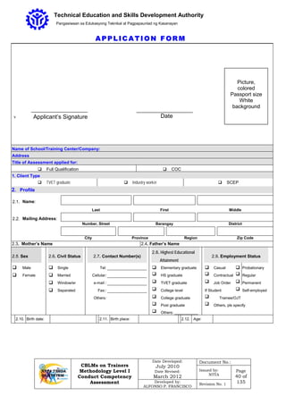 CBLMs on Trainers
Methodology Level I
Conduct Competency
Assessment
Date Developed:
July 2010
Date Revised:
March 2012
Document No.:
Issued by:
NTTA
Page
40 of
135Developed by:
ALFONSO P. FRANCISCO
Revision No. 1
Technical Education and Skills Development Authority
Pangasiwaan sa Edukasyong Teknikal at Pagpapaunlad ng Kasanayan
AA PP PP LL II CC AA TT II OO NN FF OO RR MM
v
Name of School/Training Center/Company:
Address
Title of Assessment applied for:
 Full Qualification  COC
1. Client Type
 TVET graduate  Industry worker  SCEP
2. Profile
2.1. Name:
Last First Middle
2.2. Mailing Address:
Number, Street Barangay District
City Province Region Zip Code
2.3. Mother’s Name 2.4. Father’s Name
2.5. Sex 2.6. Civil Status 2.7. Contact Number(s)
2.8. Highest Educational
Attainment
2.9. Employment Status
 Male  Single Tel:  Elementary graduate  Casual  Probationary
 Female  Married Cellular:  HS graduate  Contractual  Regular
 Window/er e-mail :  TVET graduate  Job Order  Permanent
 Separated Fax::  College level If Student  Self-employed
Others:  College graduate  Trainee/OJT
 Post graduate  Others, pls specify
 Others: ___________
2.10. Birth date: 2.11. Birth place: 2.12. Age:
Applicant’s Signature
Picture,
colored
Passport size
White
background
Date
 