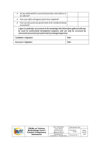 CBLMs on Trainers
Methodology Level I
Conduct Competency
Assessment
Date Developed:
July 2010
Date Revised:
March 2012
Document No.:
Issued by:
NTTA
Page
44 of
135Developed by:
ALFONSO P. FRANCISCO
Revision No. 1
• Do you understand the assessment procedure and evidence to
be collected?
• Have your rights and appeal system been explained?
• Have you discussed any special needs to be considered during
assessment?
I agree to undertake assessment in the knowledge that information gathered will only
be used for professional development purposes and can only be accessed by
concerned assessment personnel and my manager/supervisor.
Candidate’s Signature: Date:
Assessor’s Signature: Date:
 