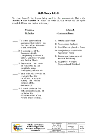 CBLMs on Trainers
Methodology Level I
Conduct Competency
Assessment
Date Developed:
July 2010
Date Revised:
March 2012
Document No.:
Issued by:
NTTA
Page
47 of
135Developed by:
ALFONSO P. FRANCISCO
Revision No. 1
Self-Check 1.2.-2
Direction; Identify the forms being used in the assessment. Match the
Column A with Column B. Write the letter of your choice on the space
provided. Please use capital letter only.
Column A
Definition
Column B
6.
_____ 1. It is the consolidated
assessment decisions on
the overall performance
of the candidate.
Assessment Forms
_____ 2. It is compose of the
Assessor's Guide,
Competency Assessor's
Script, Candidate's Guide
and Rating Sheet-
_____ 3. Document that must
be completed by the
candidate upon
undergoing orientation.
_____ 4. This form will serve as an
evidence that the
candidate i s present
during the actual
conduct of the
assessment.
_____ 5. It is the basis for the
national certification. It
contains the
documentation of the
results of assessment.
A. Attendance Sheet
B. Assessment Package
C. Candidate Application Form
D. Competency Assessment
Agreement Form
E. Competency Assessment
Results Summary
F. Registry of Workers
Assessed and Certified
 