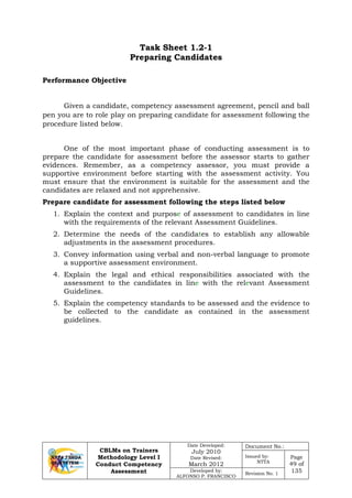 CBLMs on Trainers
Methodology Level I
Conduct Competency
Assessment
Date Developed:
July 2010
Date Revised:
March 2012
Document No.:
Issued by:
NTTA
Page
49 of
135Developed by:
ALFONSO P. FRANCISCO
Revision No. 1
Task Sheet 1.2-1
Preparing Candidates
Given a candidate, competency assessment agreement, pencil and ball
pen you are to role play on preparing candidate for assessment following the
procedure listed below.
One of the most important phase of conducting assessment is to
prepare the candidate for assessment before the assessor starts to gather
evidences. Remember, as a competency assessor, you must provide a
supportive environment before starting with the assessment activity. You
must ensure that the environment is suitable for the assessment and the
candidates are relaxed and not apprehensive.
Prepare candidate for assessment following the steps listed below
1. Explain the context and purpose of assessment to candidates in line
with the requirements of the relevant Assessment Guidelines.
2. Determine the needs of the candidates to establish any allowable
adjustments in the assessment procedures.
3. Convey information using verbal and non-verbal language to promote
a supportive assessment environment.
4. Explain the legal and ethical responsibilities associated with the
assessment to the candidates in line with the relevant Assessment
Guidelines.
5. Explain the competency standards to be assessed and the evidence to
be collected to the candidate as contained in the assessment
guidelines.
Performance Objective
 