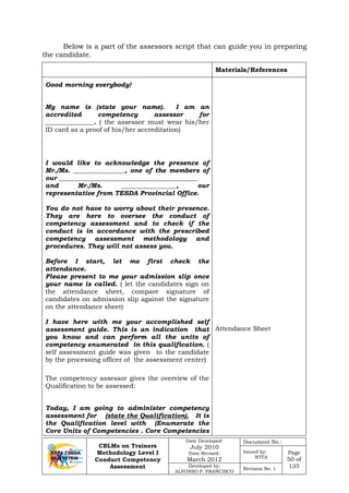 CBLMs on Trainers
Methodology Level I
Conduct Competency
Assessment
Date Developed:
July 2010
Date Revised:
March 2012
Document No.:
Issued by:
NTTA
Page
50 of
135Developed by:
ALFONSO P. FRANCISCO
Revision No. 1
Below is a part of the assessors script that can guide you in preparing
the candidate.
Materials/References
Good morning everybody!
My name is (state your name). I am an
accredited competency assessor for
_______________. ( the assessor must wear his/her
ID card as a proof of his/her accreditation)
I would like to acknowledge the presence of
Mr./Ms. ________________, one of the members of
our ___________________________________________
and Mr./Ms. _________________, our
representative from TESDA Provincial Office.
You do not have to worry about their presence.
They are here to oversee the conduct of
competency assessment and to check if the
conduct is in accordance with the prescribed
competency assessment methodology and
procedures. They will not assess you.
Before I start, let me first check the
attendance.
Please present to me your admission slip once
your name is called. ( let the candidates sign on
the attendance sheet, compare signature of
candidates on admission slip against the signature
on the attendance sheet)
I have here with me your accomplished self
assessment guide. This is an indication that
you know and can perform all the units of
competency enumerated in this qualification. (
self assessment guide was given to the candidate
by the processing officer of the assessment center)
The competency assessor gives the overview of the
Qualification to be assessed:
Today, I am going to administer competency
assessment for (state the Qualification). It is
the Qualification level with (Enumerate the
Core Units of Competencies . Core Competencies
Attendance Sheet
 