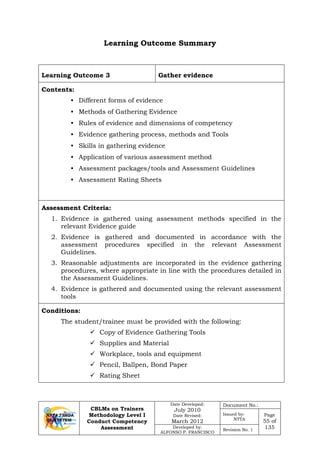 CBLMs on Trainers
Methodology Level I
Conduct Competency
Assessment
Date Developed:
July 2010
Date Revised:
March 2012
Document No.:
Issued by:
NTTA
Page
55 of
135Developed by:
ALFONSO P. FRANCISCO
Revision No. 1
Learning Outcome Summary
Learning Outcome 3 Gather evidence
Contents:
• Different forms of evidence
• Methods of Gathering Evidence
• Rules of evidence and dimensions of competency
• Evidence gathering process, methods and Tools
• Skills in gathering evidence
• Application of various assessment method
• Assessment packages/tools and Assessment Guidelines
• Assessment Rating Sheets
Assessment Criteria:
1. Evidence is gathered using assessment methods specified in the
relevant Evidence guide
2. Evidence is gathered and documented in accordance with the
assessment procedures specified in the relevant Assessment
Guidelines.
3. Reasonable adjustments are incorporated in the evidence gathering
procedures, where appropriate in line with the procedures detailed in
the Assessment Guidelines.
4. Evidence is gathered and documented using the relevant assessment
tools
Conditions:
The student/trainee must be provided with the following:
 Copy of Evidence Gathering Tools
 Supplies and Material
 Workplace, tools and equipment
 Pencil, Ballpen, Bond Paper
 Rating Sheet
 