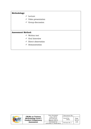 CBLMs on Trainers
Methodology Level I
Conduct Competency
Assessment
Date Developed:
July 2010
Date Revised:
March 2012
Document No.:
Issued by:
NTTA
Page
56 of
135Developed by:
ALFONSO P. FRANCISCO
Revision No. 1
Methodology:
 Lecture
 Video presentation
 Group discussion
Assessment Method:
 Written test
 Oral Interview
 Direct observation
 Demonstration
 