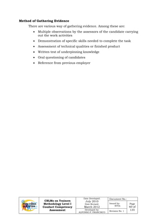 CBLMs on Trainers
Methodology Level I
Conduct Competency
Assessment
Date Developed:
July 2010
Date Revised:
March 2012
Document No.:
Issued by:
NTTA
Page
60 of
135Developed by:
ALFONSO P. FRANCISCO
Revision No. 1
Method of Gathering Evidence
There are various way of gathering evidence. Among these are:
• Multiple observations by the assessors of the candidate carrying
out the work activities
• Demonstration of specific skills needed to complete the task
• Assessment of technical qualities or finished product
• Written test of underpinning knowledge
• Oral questioning of candidates
• Reference from previous employer
 