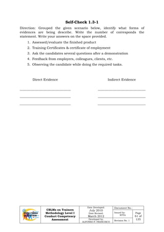 CBLMs on Trainers
Methodology Level I
Conduct Competency
Assessment
Date Developed:
July 2010
Date Revised:
March 2012
Document No.:
Issued by:
NTTA
Page
61 of
135Developed by:
ALFONSO P. FRANCISCO
Revision No. 1
Self-Check 1.3-1
Direction: Grouped the given scenario below, identify what forms of
evidences are being describe. Write the number of corresponds the
statement. Write your answers on the space provided.
1. Assessed/evaluate the finished product
2. Training Certificates & certificate of employment
3. Ask the candidates several questions after a demonstration
4. Feedback from employers, colleagues, clients, etc.
5. Observing the candidate while doing the required tasks.
Direct Evidence Indirect Evidence
 