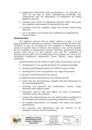 CBLMs on Trainers
Methodology Level I
Conduct Competency
Assessment
Date Developed:
July 2010
Date Revised:
March 2012
Document No.:
Issued by:
NTTA
Page
64 of
135Developed by:
ALFONSO P. FRANCISCO
Revision No. 1
• supplement observation with questioning or an interview, to
draw out the way in which underpinning knowledge, key
competencies and the dimensions of competency are being
applied in practice
• consider other forms of supporting evidence which show how
the candidate has prepared or planned for the task
• remember that the candidate might feel nervous while being
observed
• use a checklist to record that the candidate has performed all
required tasks.
Demonstration
For logistical reasons such as safety, expense or time, it is not
always possible for assessors to observe a process during real work time.
Therefore, it may be necessary for the candidate to demonstrate the
process at another time or location. For example, it may not be possible
for the candidate to demonstrate machine shutdown procedures during
normal work hours. So the assessor may ask the candidate to
demonstrate this skill out of working hours or at another site, such as an
Accredited Competency Assessment Center (ACAC), using similar
machinery.
Demonstrations can be used in a wide range of situations, such as:
• showing how to use specific functions of a computer package
• showing safe lifting procedures for different types of loads
• showing how to use an equipment in a range of situations
• giving a verbal presentation to a group.
In implementing a demonstration the assessor should:
• check that the demonstration complies with the information in
the Training Regulation,
• including the elements and performance criteria, range
statement and evidence guide
• equipment used is safe and reflects the type of equipment
currently used in the industry
• conduct the demonstration at a site which reflects conditions in
the workplace (Accredited Competency Assessment Center)
• set realistic expectations, for example, time limits and quality
specifications
• use materials and applications that are relevant to the
workplace and the unit of competency
 