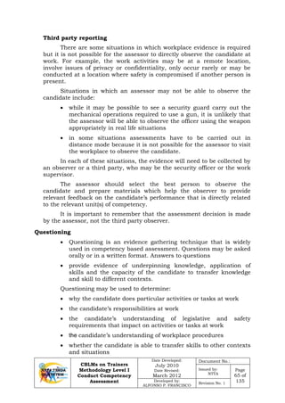 CBLMs on Trainers
Methodology Level I
Conduct Competency
Assessment
Date Developed:
July 2010
Date Revised:
March 2012
Document No.:
Issued by:
NTTA
Page
65 of
135Developed by:
ALFONSO P. FRANCISCO
Revision No. 1
Third party reporting
There are some situations in which workplace evidence is required
but it is not possible for the assessor to directly observe the candidate at
work. For example, the work activities may be at a remote location,
involve issues of privacy or confidentiality, only occur rarely or may be
conducted at a location where safety is compromised if another person is
present.
Situations in which an assessor may not be able to observe the
candidate include:
• while it may be possible to see a security guard carry out the
mechanical operations required to use a gun, it is unlikely that
the assessor will be able to observe the officer using the weapon
appropriately in real life situations
• in some situations assessments have to be carried out in
distance mode because it is not possible for the assessor to visit
the workplace to observe the candidate.
In each of these situations, the evidence will need to be collected by
an observer or a third party, who may be the security officer or the work
supervisor.
The assessor should select the best person to observe the
candidate and prepare materials which help the observer to provide
relevant feedback on the candidate’s performance that is directly related
to the relevant unit(s) of competency.
It is important to remember that the assessment decision is made
by the assessor, not the third party observer.
• Questioning is an evidence gathering technique that is widely
used in competency based assessment. Questions may be asked
orally or in a written format. Answers to questions
• provide evidence of underpinning knowledge, application of
skills and the capacity of the candidate to transfer knowledge
and skill to different contexts.
Questioning may be used to determine:
• why the candidate does particular activities or tasks at work
• the candidate’s responsibilities at work
• the candidate’s understanding of legislative and safety
requirements that impact on activities or tasks at work
• the candidate’s understanding of workplace procedures
• whether the candidate is able to transfer skills to other contexts
and situations
Questioning
 