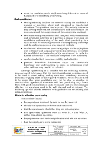 CBLMs on Trainers
Methodology Level I
Conduct Competency
Assessment
Date Developed:
July 2010
Date Revised:
March 2012
Document No.:
Issued by:
NTTA
Page
66 of
135Developed by:
ALFONSO P. FRANCISCO
Revision No. 1
• what the candidate would do if something different or unusual
happened or if something went wrong.
Oral questioning
• Oral questioning involves the assessor asking the candidate a
number of questions about real, simulated or hypothetical
situations. The questions may be preset. Alternatively, assessors
may develop their own set of questions to suit the context of the
assessment and the requirements of the competency standard.
• Oral questioning complements real time/real work observations
and structured activities as it provides a means of probing the
candidates understanding of the work. Oral questioning: is a
valuable tool for collecting evidence of underpinning knowledge
and its application across a wide range of contexts
• can be used where written questioning might not be appropriate
due to literacy and language problems (in particular, to confirm
the candidate’s understanding of the question and to probe for
further information if the candidate’s response is not sufficient)
• can be standardised to enhance validity and reliability
• provides immediate information about the candidate’s
knowledge and understanding to assist in determining what
other evidence may need to be collected.
Although questioning is a valuable tool for collecting evidence,
assessors need to be aware that the correct questioning techniques need
to be used to avoid asking leading questions, mistakenly answering
questions or giving clues to the required responses. Assessors also need
to be aware that some candidates may not be able to visualise or
conceptualise hypothetical situations and that questioning may favour
those with good communication skills. To ensure that oral questioning is
effective, the questions need to be well planned and structured. The
following tips will provide assessors with guidelines for structuring and
asking questions.
Hints for effective questioning
The assessor should:
• keep questions short and focused on one key concept
• ensure that questions are formal and structured
• test the questions to check that they are not ambiguous
• use open-ended questions such as ‘what if…?’ and ‘why…?’,
rather than closed questions
• keep questions clear and straightforward and ask one at a time
• link the questions to work experience
 