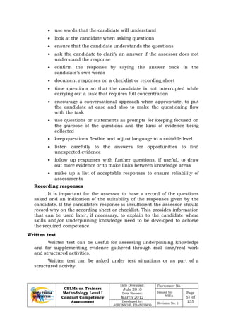CBLMs on Trainers
Methodology Level I
Conduct Competency
Assessment
Date Developed:
July 2010
Date Revised:
March 2012
Document No.:
Issued by:
NTTA
Page
67 of
135Developed by:
ALFONSO P. FRANCISCO
Revision No. 1
• use words that the candidate will understand
• look at the candidate when asking questions
• ensure that the candidate understands the questions
• ask the candidate to clarify an answer if the assessor does not
understand the response
• confirm the response by saying the answer back in the
candidate’s own words
• document responses on a checklist or recording sheet
• time questions so that the candidate is not interrupted while
carrying out a task that requires full concentration
• encourage a conversational approach when appropriate, to put
the candidate at ease and also to make the questioning flow
with the task
• use questions or statements as prompts for keeping focused on
the purpose of the questions and the kind of evidence being
collected
• keep questions flexible and adjust language to a suitable level
• listen carefully to the answers for opportunities to find
unexpected evidence
• follow up responses with further questions, if useful, to draw
out more evidence or to make links between knowledge areas
• make up a list of acceptable responses to ensure reliability of
assessments
Recording responses
It is important for the assessor to have a record of the questions
asked and an indication of the suitability of the responses given by the
candidate. If the candidate’s response is insufficient the assessor should
record why on the recording sheet or checklist. This provides information
that can be used later, if necessary, to explain to the candidate where
skills and/or underpinning knowledge need to be developed to achieve
the required competence.
Written test can be useful for assessing underpinning knowledge
and for supplementing evidence gathered through real time/real work
and structured activities.
Written test can be asked under test situations or as part of a
structured activity.
Written test
 