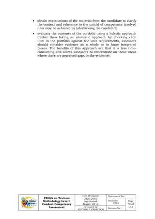 CBLMs on Trainers
Methodology Level I
Conduct Competency
Assessment
Date Developed:
July 2010
Date Revised:
March 2012
Document No.:
Issued by:
NTTA
Page
70 of
135Developed by:
ALFONSO P. FRANCISCO
Revision No. 1
• obtain explanations of the material from the candidate to clarify
the context and relevance to the unit(s) of competency involved
(this may be achieved by interviewing the candidate)
• evaluate the contents of the portfolio using a holistic approach
(rather than taking an atomistic approach by checking each
item in the portfolio against the unit requirements, assessors
should consider evidence as a whole or in large integrated
pieces. The benefits of this approach are that it is less time-
consuming and allows assessors to concentrate on those areas
where there are perceived gaps in the evidence).
 