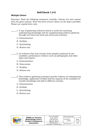 CBLMs on Trainers
Methodology Level I
Conduct Competency
Assessment
Date Developed:
July 2010
Date Revised:
March 2012
Document No.:
Issued by:
NTTA
Page
71 of
135Developed by:
ALFONSO P. FRANCISCO
Revision No. 1
Self-Check 1.3-2
Direction: Read the following statement carefully. Choose the best answer
from the given options. Write the letter of your choice on the space provided.
Please use capital letter only.
______1. A way of gathering evidences which is useful for assessing
underpinning knowledge and for supplementing evidence gathered
through real time/real work and structured activities.
A. Demonstration
B. Portfolio
C. Questioning
D. Written test
______2. An evidence that may include work samples produced by the
candidate, performance evidence such as photographs and video
tapes and reports.
A. Demonstration
B. Observation
C. Portfolio
D. Written test
______3. This evidence gathering technique provide evidence of underpinning
knowledge, application of skills and the capacity of the candidate to
transfer knowledge and skill to different contexts.
A. Demonstration
B. Portfolio
C. Questioning
D. Written test
Multiple Choice
 