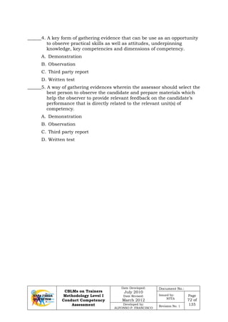 CBLMs on Trainers
Methodology Level I
Conduct Competency
Assessment
Date Developed:
July 2010
Date Revised:
March 2012
Document No.:
Issued by:
NTTA
Page
72 of
135Developed by:
ALFONSO P. FRANCISCO
Revision No. 1
______4. A key form of gathering evidence that can be use as an opportunity
to observe practical skills as well as attitudes, underpinning
knowledge, key competencies and dimensions of competency.
A. Demonstration
B. Observation
C. Third party report
D. Written test
______5. A way of gathering evidences wherein the assessor should select the
best person to observe the candidate and prepare materials which
help the observer to provide relevant feedback on the candidate’s
performance that is directly related to the relevant unit(s) of
competency.
A. Demonstration
B. Observation
C. Third party report
D. Written test
 