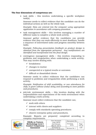 CBLMs on Trainers
Methodology Level I
Conduct Competency
Assessment
Date Developed:
July 2010
Date Revised:
March 2012
Document No.:
Issued by:
NTTA
Page
75 of
135Developed by:
ALFONSO P. FRANCISCO
Revision No. 1
The four dimensions of competency are:
• task skills – this involves undertaking a specific workplace
task[s].
Assessor needs to collect evidence that the candidate can do the
individual actions as well as the whole task.
Example: Data are entered into the computer using appropriate
application in accordance with company procedure.
• task management skills – this involves managing a number of
different tasks to complete a whole work activity.
Assessor gather evidence that the candidates can provide
evidence that they can work efficiently to meet deadlines, handle
a sequence of interrelated tasks and progress smoothly between
tasks.
Example: Following presentation feedback on product design is
obtained from the appropriate personnel. Any modifications are
identified and incorporated into the final design.
• contingency management skills – this involves responding to
problems and irregularities when undertaking a work activity.
This may involve dealing with:
 breakdowns
 changes in routine
 unexpected or a typical results or outcomes
 difficult or dissatisfied clients
Assessor needs to collect evidences that the candidates can
respond to problems and irregularities while performing a work
activity.
Example: Notification of shift availability, or non attendance for
shift, is given without undue delay and according to store policies
and procedures.
• job/role environment skills – this involves dealing with the
responsibilities and expectations of the work environment when
undertaking a work activity.
Assessor must collect evidences that the candidate can;
 work with others
 interact with clients and suppliers
 comply with standards operating procedures
 observe enterprise policy and procedures.
Example: Reports are prepared/ completed according to
company requirements.
 
