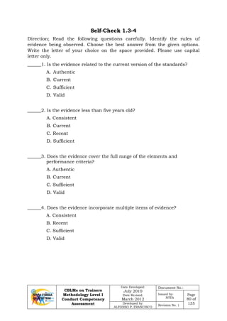 CBLMs on Trainers
Methodology Level I
Conduct Competency
Assessment
Date Developed:
July 2010
Date Revised:
March 2012
Document No.:
Issued by:
NTTA
Page
80 of
135Developed by:
ALFONSO P. FRANCISCO
Revision No. 1
Self-Check 1.3-4
Direction; Read the following questions carefully. Identify the rules uf
evidence being observed. Choose the best answer from the given options.
Write the letter of your choice on the space provided. Please use capital
letter only.
______1. Is the evidence related to the current version of the standards?
A. Authentic
B. Current
C. Sufficient
D. Valid
______2. Is the evidence less than five years old?
A. Consistent
B. Current
C. Recent
D. Sufficient
______3. Does the evidence cover the full range of the elements and
performance criteria?
A. Authentic
B. Current
C. Sufficient
D. Valid
______4. Does the evidence incorporate multiple items of evidence?
A. Consistent
B. Recent
C. Sufficient
D. Valid
 