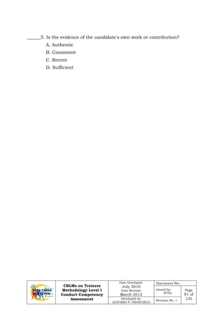 CBLMs on Trainers
Methodology Level I
Conduct Competency
Assessment
Date Developed:
July 2010
Date Revised:
March 2012
Document No.:
Issued by:
NTTA
Page
81 of
135Developed by:
ALFONSO P. FRANCISCO
Revision No. 1
______5. Is the evidence of the candidate's own work or contribution?
A. Authentic
B. Consistent
C. Recent
D. Sufficient
 