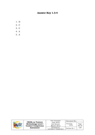 CBLMs on Trainers
Methodology Level I
Conduct Competency
Assessment
Date Developed:
July 2010
Date Revised:
March 2012
Document No.:
Issued by:
NTTA
Page
82 of
135Developed by:
ALFONSO P. FRANCISCO
Revision No. 1
Answer Key 1.3-4
1. D
2. C
3. C
4. A
5. A
 