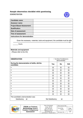 CBLMs on Trainers
Methodology Level I
Conduct Competency
Assessment
Date Developed:
July 2010
Date Revised:
March 2012
Document No.:
Issued by:
NTTA
Page
84 of
135Developed by:
ALFONSO P. FRANCISCO
Revision No. 1
DEMONSTRATION
Candidate name:
Assessor name:
Project-Based Assessment:
Qualification:
Date of assessment:
Time of assessment:
Instructions for demonstration
Given the necessary materials, tools and equipment, the candidate must be able
--------------------------------------------------------------------------------------------------------------in
______ hours.
Materials and equipment
(Please refer to the CS)
OBSERVATION  to show if evidence is
demonstrated
During the demonstration of skills, did the
candidate:
Yes No N/A
•   
•   
•   
•   
•   
•   
•   
•   
•   
•   
•   
The candidate’s demonstration was:
Satisfactory  Not Satisfactory 
Sample observation checklist with questioning
 